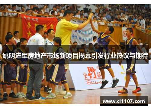 姚明进军房地产市场新项目揭幕引发行业热议与期待