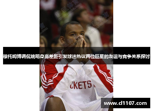 穆托姆博调侃姚明身高差距引发球迷热议两位巨星的友谊与竞争关系探讨